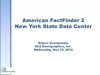 American FactFinder 2 New York State Data Center Robert Scardamalia RLS Demographics, Inc. Wednesday, May 30, 2012