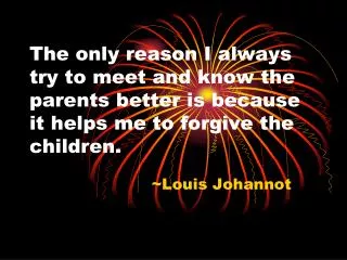 The only reason I always try to meet and know the parents better is because it helps me to forgive the children.