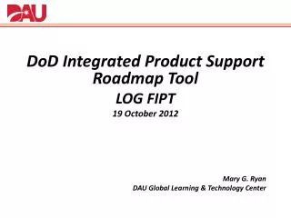 DoD Integrated Product Support Roadmap Tool LOG FIPT 19 October 2012 Mary G. Ryan DAU Global Learning &amp; Technolog