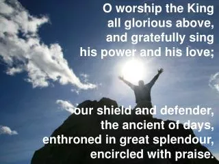 O worship the King all glorious above, and gratefully sing his power and his love; our shield and defender, the anci