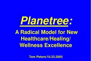 Planetree : A Radical Model for New Healthcare/Healing/ Wellness Excellence Tom Peters/10.23.2005