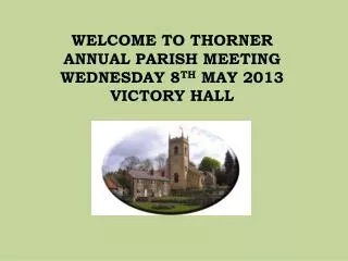 WELCOME TO THORNER ANNUAL PARISH MEETING WEDNESDAY 8 TH MAY 2013 VICTORY HALL