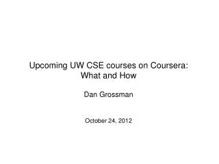 Upcoming UW CSE courses on Coursera : What and How Dan Grossman October 24, 2012