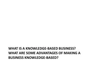 What is a knowledge-based business? What are some advantages of making a business knowledge-based?