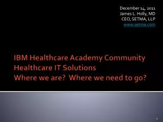 IBM Healthcare Academy Community Healthcare IT Solutions Where we are? Where we need to go?