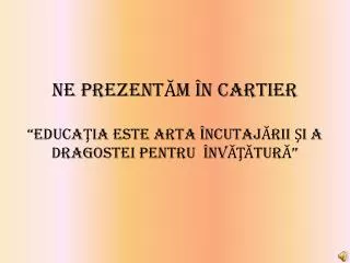 NE PREZENTĂM ÎN CARTIER “EDUCAŢIA ESTE ARTA ÎNCUTAJĂRII ŞI A DRAGOSTEI PENTRU ÎNVĂŢĂTURĂ”