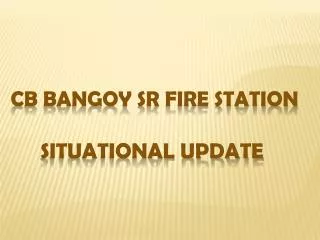 CB BANGOY SR FIRE STATION Situational Update