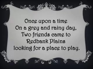 Once upon a time On a grey and rainy day, Two friends came to Redbank Plains