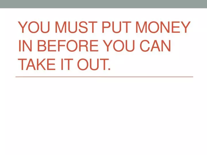 you must put money in before you can take it out