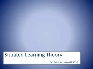 Situated Learning Theory By: Erica Jasman GRS623