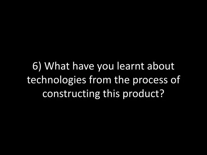 6 what have you learnt about technologies from the process of constructing this product