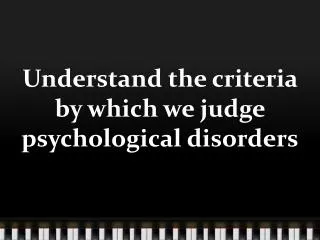 Understand the criteria by which we judge psychological d isorders