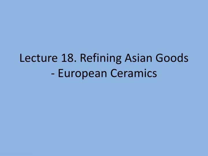 lecture 18 refining asian goods european ceramics