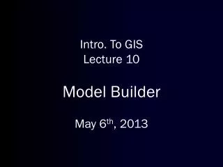 Intro. To GIS Lecture 10 Model Builder May 6 th , 2013