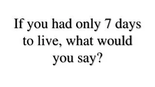 If you had only 7 days to live, what would you say?