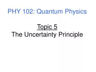 PHY 102: Quantum Physics Topic 5 The Uncertainty Principle