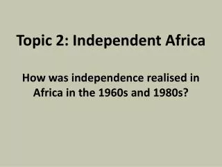 Topic 2: Independent Africa How was independence realised in Africa in the 1960s and 1980s?