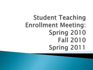 Student Teaching Enrollment Meeting: Spring 2010 Fall 2010 Spring 2011