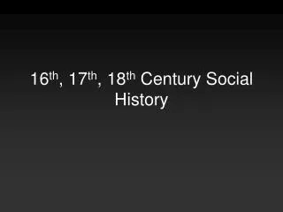 16 th , 17 th , 18 th Century Social History