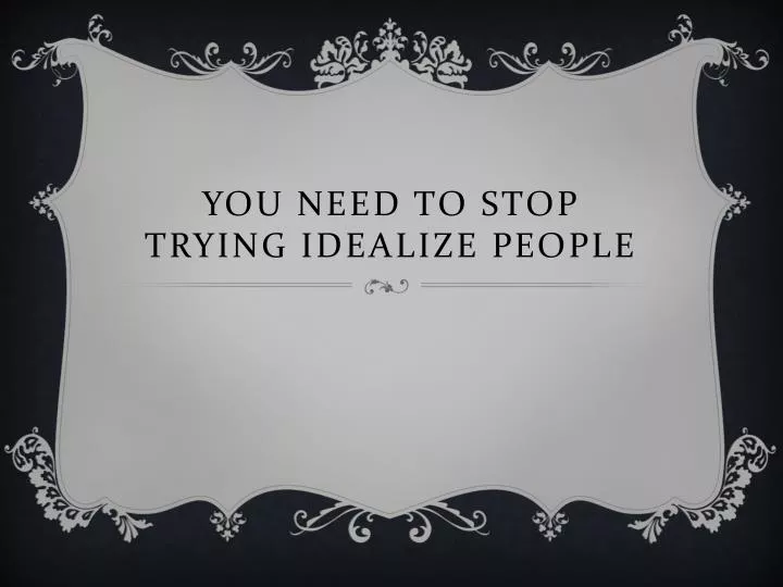 you need to stop trying idealize people