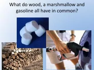 What do wood, a marshmallow and gasoline all have in common?