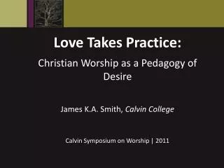 Love Takes Practice: Christian Worship as a Pedagogy of Desire James K.A. Smith, Calvin College