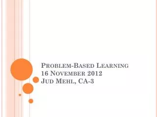 Problem-Based Learning 16 November 2012 Jud Mehl , CA-3