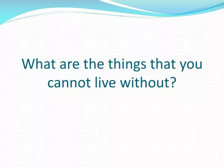 what are the things that you cannot live without