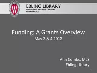 Funding: A Grants Overview May 2 &amp; 4 2012 Ann Combs, MLS Ebling Library