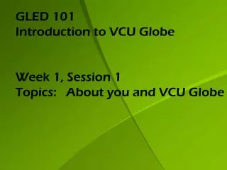 GLED 101 Introduction to VCU Globe Week 1, Session 1 Topics: About you and VCU Globe