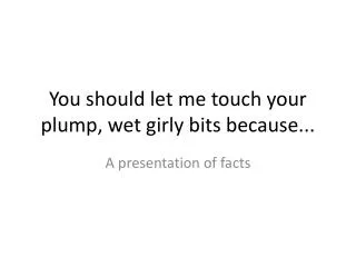 You should let me touch your plump, wet girly bits because...