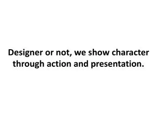 Designer or not, we show character through action and presentation.