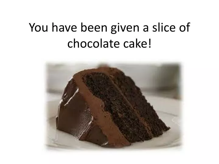 you have been given a slice of chocolate cake