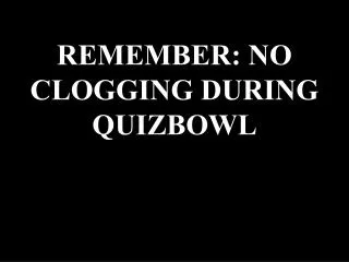 REMEMBER: NO CLOGGING DURING QUIZBOWL