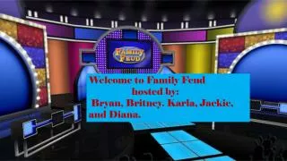Welcome to Family Feud 	hosted by: Bryan, Britney. Karla , Jackie, and Diana.