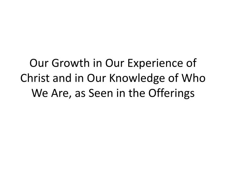 our growth in our experience of christ and in our knowledge of who we are as seen in the offerings