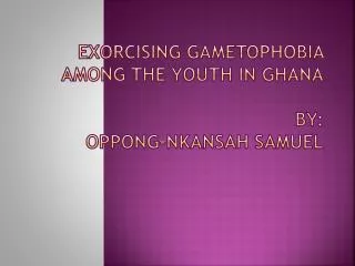EXORCISING GAMETOPHOBIA AMONG THE YOUTH IN GHANA BY : OPPONG-NKANSAH SAMUEL