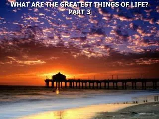 WHAT ARE THE GREATEST THINGS OF LIFE? PART 3