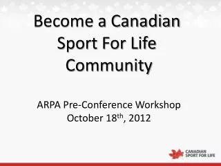 Become a Canadian Sport For Life Community ARPA Pre-Conference Workshop October 18 th , 2012