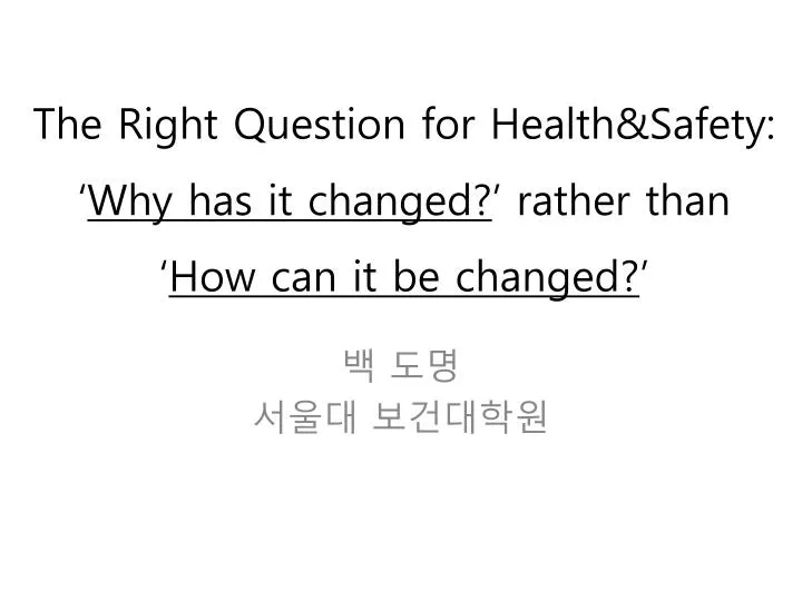 the right question for health safety why has it changed rather than how can it be changed
