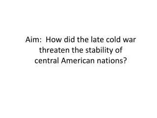 Aim: How did the late cold war threaten the stability of central American nations?
