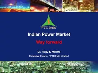 Indian Power Market Way forward Dr. Rajiv K Mishra Executive Director / PTC India Limited