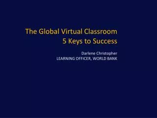 The Global Virtual Classroom 5 Keys to Success Darlene Christopher LEARNING OFFICER, WORLD BANK