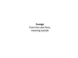 Foreign From the Latin foris , meaning outside