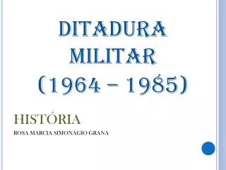 DITADURA MILITAR (1964 – 1985) HISTÓRIA ROSA MÁRCIA SIMONÁGIO GRANA