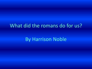 W hat did the romans do for us ? By Harrison Noble