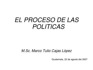 EL PROCESO DE LAS POLITICAS M.Sc. Marco Tulio Cajas Lòpez Guatemala, 22 de agosto del 2007
