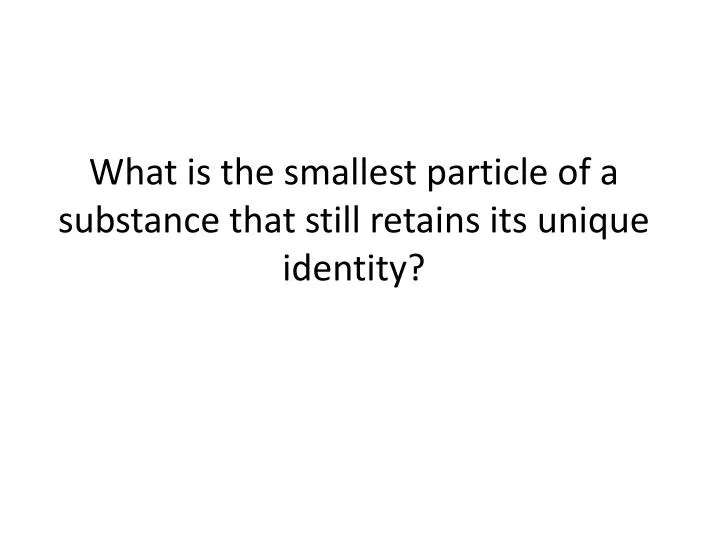 what is the smallest particle of a substance that still retains its unique identity
