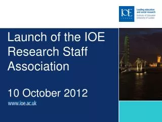 Launch of the IOE R esearch Staff Association 10 October 2012