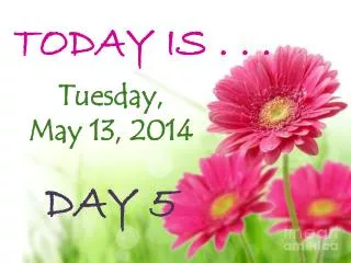 TODAY IS . . . Tuesday, May 13, 2014 DAY 5